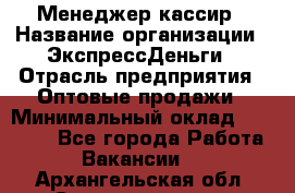 Менеджер-кассир › Название организации ­ ЭкспрессДеньги › Отрасль предприятия ­ Оптовые продажи › Минимальный оклад ­ 18 000 - Все города Работа » Вакансии   . Архангельская обл.,Северодвинск г.